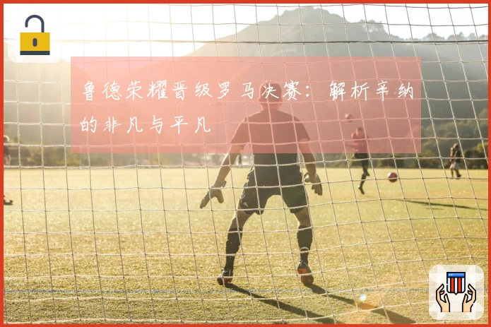 鲁德荣耀晋级罗马决赛：解析辛纳的非凡与平凡
